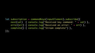let subscription = commandKeys(inputElement).subscribe({
next(val) { console.log("Received key command: " + val) },
error(err) { console.log("Received an error: " + err) },
complete() { console.log("Stream complete") },
});
 