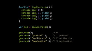 function* logGenerator() {
console.log( 0 );
console.log( 1, yield );
console.log( 2, yield );
console.log( 3, yield );
}
var gen = logGenerator();
gen.next(); // 0
gen.next( 'pretzel' ); // 1 pretzel
gen.next( 'california' ); // 2 california
gen.next( 'mayonnaise' ); // 3 mayonnaise
 