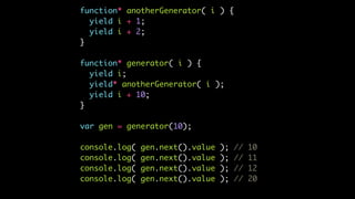 function* anotherGenerator( i ) {
yield i + 1;
yield i + 2;
}
function* generator( i ) {
yield i;
yield* anotherGenerator( i );
yield i + 10;
}
var gen = generator(10);
console.log( gen.next().value ); // 10
console.log( gen.next().value ); // 11
console.log( gen.next().value ); // 12
console.log( gen.next().value ); // 20
 