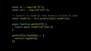 const fs = require('fs');
const util = require('util');
// Convert fs.readFile into Promise version of same
const readFile = util.promisify(fs.readFile);
async function getStuff() {
return await readFile('test');
}
getStuff().then(data => {
console.log(data);
})
 
