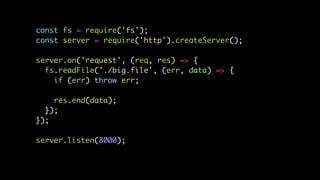 const fs = require('fs');
const server = require('http').createServer();
server.on('request', (req, res) => {
fs.readFile('./big.file', (err, data) => {
if (err) throw err;
res.end(data);
});
});
server.listen(8000);
 