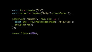 const fs = require('fs');
const server = require('http').createServer();
server.on('request', (req, res) => {
const src = fs.createReadStream('./big.file');
src.pipe(res);
});
server.listen(8000);
 