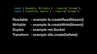 const { Readable, Writable } = require('stream');
const { Transform, Duplex } = require('stream');
Readable - example fs.createReadStream()
Writable - example fs.createWriteStream()
Duplex - example net.Socket
Transform - example zlib.createDeﬂate()
 