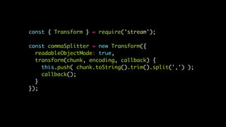 const { Transform } = require('stream');
const commaSplitter = new Transform({
readableObjectMode: true,
transform(chunk, encoding, callback) {
this.push( chunk.toString().trim().split(',') );
callback();
}
});
 