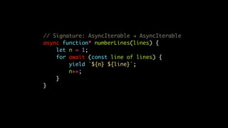 // Signature: AsyncIterable ! AsyncIterable
async function* numberLines(lines) {
let n = 1;
for await (const line of lines) {
yield `${n} ${line}`;
n++;
}
}
 