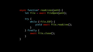 async function* readLines(path) {
let file = await fileOpen(path);
try {
while (!file.EOF) {
yield await file.readLine();
}
} finally {
await file.close();
}
}
 