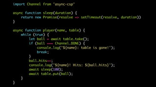import Channel from 'async-csp'
async function sleep(duration) {
return new Promise(resolve => setTimeout(resolve, duration))
}
async function player(name, table) {
while (true) {
let ball = await table.take();
if (ball === Channel.DONE) {
console.log('${name}: table is gone!');
break;
}
ball.hits++;
console.log('${name}! Hits: ${ball.hits}');
await sleep(100);
await table.put(ball);
}
}
 