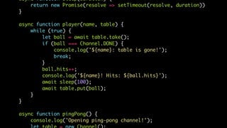 async function sleep(duration) {
return new Promise(resolve => setTimeout(resolve, duration))
}
async function player(name, table) {
while (true) {
let ball = await table.take();
if (ball === Channel.DONE) {
console.log('${name}: table is gone!');
break;
}
ball.hits++;
console.log('${name}! Hits: ${ball.hits}');
await sleep(100);
await table.put(ball);
}
}
async function pingPong() {
console.log('Opening ping-pong channel!');
 