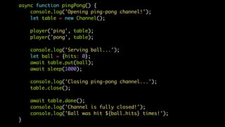 async function pingPong() {
console.log('Opening ping-pong channel!');
let table = new Channel();
player('ping', table);
player('pong', table);
console.log('Serving ball...');
let ball = {hits: 0};
await table.put(ball);
await sleep(1000);
console.log('Closing ping-pong channel...');
table.close();
await table.done();
console.log('Channel is fully closed!');
console.log('Ball was hit ${ball.hits} times!');
}
 