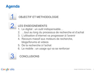 Agenda

  1   OBJECTIF ET METHODOLOGIE


  2   LES ENSEIGNEMENTS
      1.
      2.
      3.
      4. Recours massif aux moteurs de recherche,
         blogs/forums et videos
      5.
      6. Le mobile : un usage qui va se renforcer


  3    CONCLUSIONS



                                                    Google Confidential and Proprietary   2
 