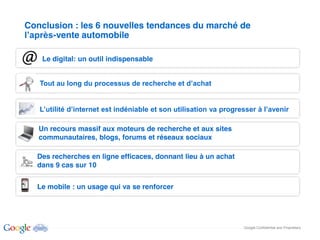 Conclusion : les 6 nouvelles tendances du marché de
      -vente automobile

    Le digital: un outil indispensable




   Un recours massif aux moteurs de recherche et aux sites
   communautaires, blogs, forums et réseaux sociaux

  Des recherches en ligne efficaces, donnant lieu à un achat
  dans 9 cas sur 10


  Le mobile : un usage qui va se renforcer




                                                               Google Confidential and Proprietary
 