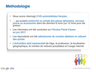 Methodologie

   Nous avons interrogé 2145 automobilistes français
     qui avaient recherché ou acheté des pièces détachées, services,
   pneus ou accessoires dans les derniers 6 mois (ou 12 mois pour les
   pneus)
   Les interviews ont été conduites sur
   en juin 2011
   Les répondants ont été sélectionnés de manière aléatoire en utilisant
   des quotas
                                de l'âge, la profession, la localisation
   géographique, le nombre de voitures possédées et            internet




                                                            Google Confidential and Proprietary
 