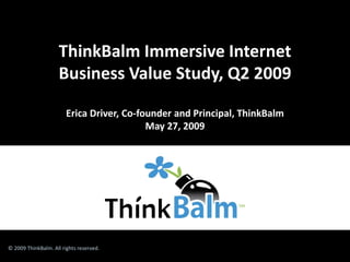 ThinkBalm Immersive Internet
                     Business Value Study, Q2 2009

                        Erica Driver, Co-founder and Principal, ThinkBalm
                                           May 27, 2009




© 2009 ThinkBalm. All rights reserved.
 