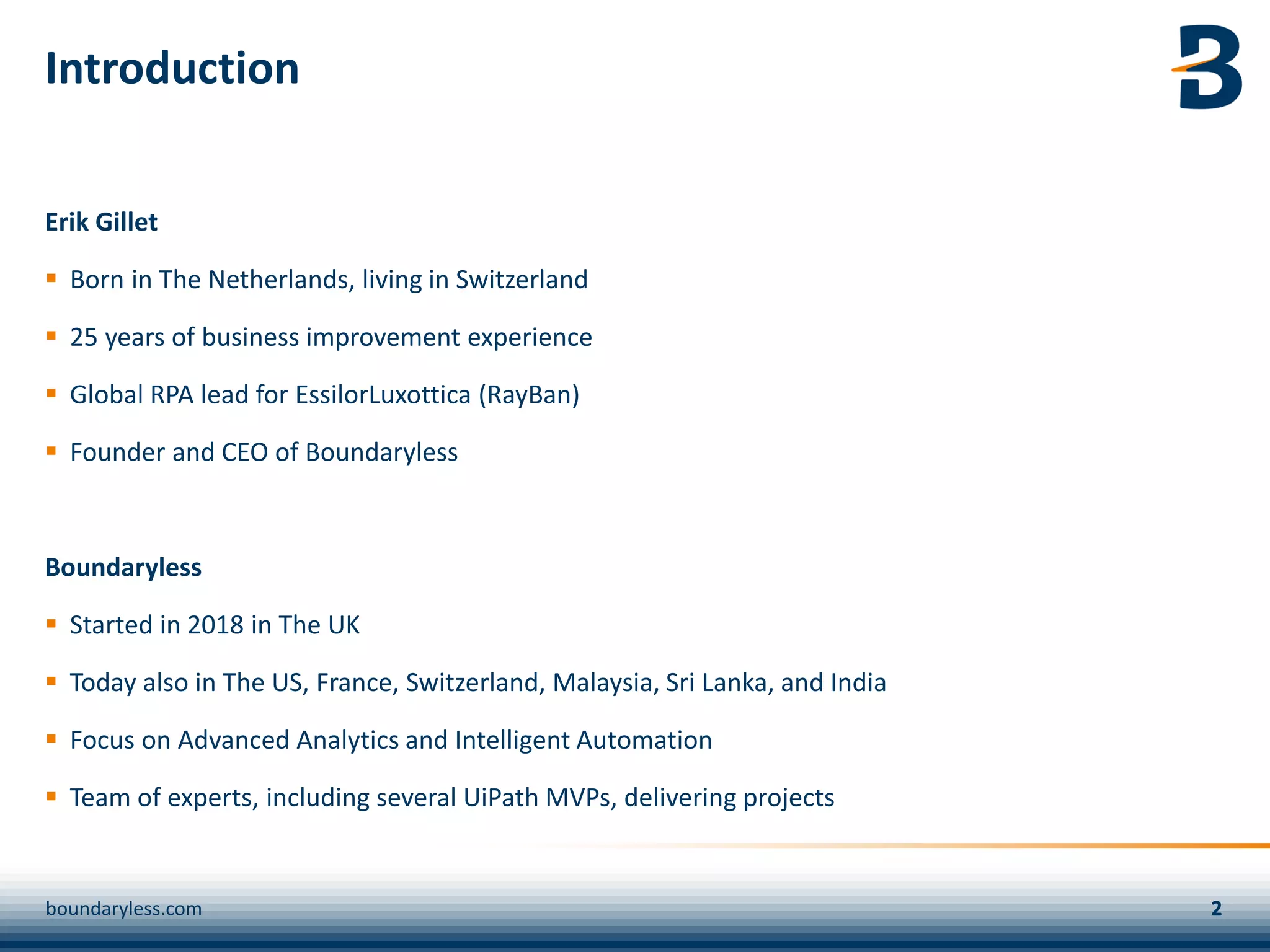 Introduction
Erik Gillet
▪ Born in The Netherlands, living in Switzerland
▪ 25 years of business improvement experience
▪ Global RPA lead for EssilorLuxottica (RayBan)
▪ Founder and CEO of Boundaryless
Boundaryless
▪ Started in 2018 in The UK
▪ Today also in The US, France, Switzerland, Malaysia, Sri Lanka, and India
▪ Focus on Advanced Analytics and Intelligent Automation
▪ Team of experts, including several UiPath MVPs, delivering projects
boundaryless.com
 