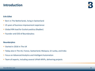 Introduction
Erik Gillet
▪ Born in The Netherlands, living in Switzerland
▪ 25 years of business improvement experience
▪ Global RPA lead for EssilorLuxottica (RayBan)
▪ Founder and CEO of Boundaryless
Boundaryless
▪ Started in 2018 in The UK
▪ Today also in The US, France, Switzerland, Malaysia, Sri Lanka, and India
▪ Focus on Advanced Analytics and Intelligent Automation
▪ Team of experts, including several UiPath MVPs, delivering projects
boundaryless.com
 