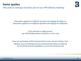 Some quotes
Automation applied to an efficient operation will magnify the efficiency.
Automation applied to an inefficient operation will magnify the inefficiency.
If you automate a crappy process,
you will probably produce crap faster, or more crap
If you are automating without improving the process, you are missing a trick.
Likewise, if you are looking at process improvements without considering
the use of new technical capabilities, you are also missing a trick.
boundaryless.com
Why process redesign should be part of your RPA delivery roadmap
 