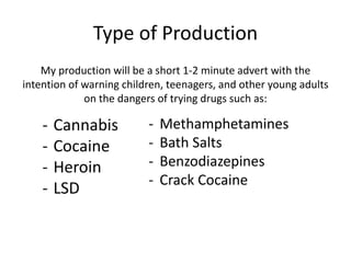 Type of Production
My production will be a short 1-2 minute advert with the
intention of warning children, teenagers, and other young adults
on the dangers of trying drugs such as:
- Cannabis
- Cocaine
- Heroin
- LSD
- Methamphetamines
- Bath Salts
- Benzodiazepines
- Crack Cocaine
 