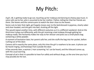 My Pitch:
A girl, 18, is getting ready to go out, touching up her makeup and dancing to cheesy pop music. A
voice calls out to her, who is assumed to be her mother / father, telling her that her friends are
there. She leaves and the camera pans to watch the door close as she leaves.
Scene cuts to later that night, girl happily moves over to the bed dressed in pyjamas, clearly sober
and clear-headed, and she gets into bed, shutting off the light.
This would repeat another time, with different costumes as it is a different weekend. And on the
third time it plays out differently, with the girl receiving a text midway through getting her
makeup ready. She hesitantly makes her way to her dresser and picks out a small plastic bag
containing a white powder.
A moment of hesitation later, her parent calls her, and she stuffs the bag into her pocket, before
rushing out of the door.
Camera still in exactly the same place, only this time the girl is nowhere to be seen. A phone can
be heard ringing, and footsteps from outside the door.
A few seconds later, a woman / man screaming ‘no’ can be heard, and the titlecard comes up,
with the usual warning.
Concept of ad is that it is possible to have fun safely and without drugs, as the one time you try it
may possibly be the last.
 