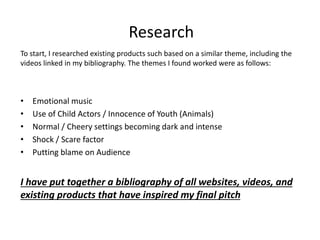 To start, I researched existing products such based on a similar theme, including the
videos linked in my bibliography. The themes I found worked were as follows:
• Emotional music
• Use of Child Actors / Innocence of Youth (Animals)
• Normal / Cheery settings becoming dark and intense
• Shock / Scare factor
• Putting blame on Audience
I have put together a bibliography of all websites, videos, and
existing products that have inspired my final pitch
Research
 
