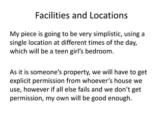 Facilities and Locations
My piece is going to be very simplistic, using a
single location at different times of the day,
which will be a teen girl’s bedroom.
As it is someone’s property, we will have to get
explicit permission from whoever’s house we
use, however if all else fails and we don’t get
permission, my own will be good enough.
 