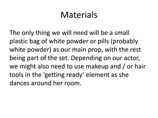 Materials
The only thing we will need will be a small
plastic bag of white powder or pills (probably
white powder) as our main prop, with the rest
being part of the set. Depending on our actor,
we might also need to use makeup and / or hair
tools in the ‘getting ready’ element as she
dances around her room.
 