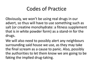 Codes of Practice
Obviously, we won’t be using real drugs in our
advert, so thus will have to use something such as
salt (or creatine monohydrate: a fitness supplement
that is in white powder form) as a stand-in for the
drugs.
We will also need to possibly alert any neighbours
surrounding said house we use, as they may take
the final scream as a cause to panic. Also, possibly
the authorities to let them know we are going to be
faking the implied drug-taking.
 