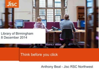 Library of Birmingham 
8 December 2014 
Think before you click 
Anthony Beal - Jisc RSC Northwest 
 