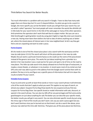 Think Before You Search For Better Results


Too much information is a problem with any search in Google. I have no idea how many web
pages there are these days but I'm sure it's beyond billions. So when you go to do a search in
Google ,the more specific you can be the better results you will get from your search.You can
use what's called "operators" but most people will never remember the words like allintitle (all
in title looks for your search terms in the title of the web page) or many of the other operators.
And sometimes the operators don't work that well due to subject matter. But you can use a
little forethought in getting better results by using plain English or logic.My sister just moved to
a new city. Having never been there before she had no idea of where anything was or better
yet, where the closest places of interest were in her new neighborhood. So let's say they get
there and are unpacking and want to order a pizza.

Purina Coupons

All she needs to do to find the closest pizza place is do a search with the word pizza and her
new zip code (pizza 11111).The search will return all the pizza places in her new zip code.
Maybe she just wants a particular brand of pizza so she could use the name of the pizza brand
instead of the generic term pizza. This works for just about anything from a plumber to a
dentist in her new location.I was a road warrior for years and spent a lot of time on the road to
new places. This little zip code search trick always allowed me to find the type of restaurants, or
maybe a movie theater, or whatever in my location. In recent years most of my rental cars had
GPS units and I was able to punch in the address from the Google search and be there with no
problem.The key is to try and figure out a specific piece of information that will trim down the
results to better fit your search.

Printable Purina Coupons

If you try and come up with at least three words or more in your search phrase it will eliminate
a lot of the results that don't apply to what you want.This applies to any type of search, on
almost any subject. Coupons Purina Dog Chow (works for any coupons) and you find any
coupons for Purina Dog Chow. Use specific brand or model information with sale, discount, or
special in the search phrase. You can also try 10% off (or any percentage) and find some pretty
good bargains on just about anything for sale.The better you can describe your specific needs,
the better results you will get in any search. You can also eliminate specific results by just using
the minus sign in front of the results you don't want. Lets say you want a pizza again but you
don't want Dominos since you're burned out on that brand. Just do a search like above, pizza
and your zip code but this time add -Dominos. That gives you all the pizza places but Dominos.
 