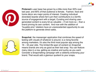 www.position2.com© Position2
Pinterest’s user base has grown by a little more than 50% over
last year, and 80% of that audience is female. Fashion, food and
home décor are major points of interest. Creating individual
(branded) boards where fan’s pin their contributions is a terrific
source of engagement with a target. Curating and sharing user-
generated content is every bit as valuable – if not more so – than a
brand pinning its own content. And now with the addition of
“buyable pins” retailers have an unprecedented opportunity to use
the platform to generate direct sales.
Snapchat, the messenger application that combines the speed of
texting with visuals of whatever is around, is a rising favorite
among marketers. It’s also the third most popular app among the
18 – 34 year olds. The limited life span of content on Snapchat
means brands are only as good as their last snap. You can feature
many clips in a row, getting as creative and quirky as you want.
Consider a Snapchatting campaign with a celebrity endorsing your
brand. That would add a glamour quotient to your snaps.
 