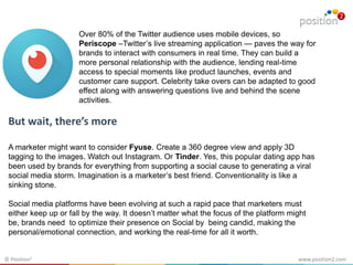 www.position2.com© Position2
Over 80% of the Twitter audience uses mobile devices, so
Periscope –Twitter’s live streaming application — paves the way for
brands to interact with consumers in real time. They can build a
more personal relationship with the audience, lending real-time
access to special moments like product launches, events and
customer care support. Celebrity take overs can be adapted to good
effect along with answering questions live and behind the scene
activities.
But wait, there’s more
A marketer might want to consider Fyuse. Create a 360 degree view and apply 3D
tagging to the images. Watch out Instagram. Or Tinder. Yes, this popular dating app has
been used by brands for everything from supporting a social cause to generating a viral
social media storm. Imagination is a marketer’s best friend. Conventionality is like a
sinking stone.
Social media platforms have been evolving at such a rapid pace that marketers must
either keep up or fall by the way. It doesn’t matter what the focus of the platform might
be, brands need to optimize their presence on Social by being candid, making the
personal/emotional connection, and working the real-time for all it worth.
 