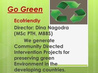 Go Green
Ecofriendly
Director: Dina Nagodra (MSc PTH,
MBBS)
Khartoum, Sudan
    We generate Community
Directed Intervention Projects for
preserving green Environment in
the developing countries.
 