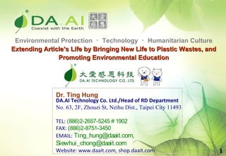 Environmental Protection ･ Technology ･ Humanitarian Culture
Extending Article’s Life by Bringing New Life to Plastic Wastes, and
               Promoting Environmental Education




              Dr. Ting Hung
              DA.AI Technology Co. Ltd./Head of RD Department
              No. 63, 2F, Zhouzi St, Neihu Dist., Taipei City 11493

              TEL: (886)2-2657-5245 # 1902
              FAX: (886)2-8751-3450
              EMAIL: Ting_hung@daait.com,
              Siewhui_chong@daait.com
              Website: www.daait.com, shop.daait.com                   1
 