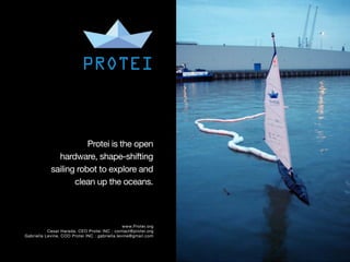 =




                		 PROTEI



                           Protei is the open
                  hardware, shape-shifting
                sailing robot to explore and
                       clean up the oceans.



                                                    www.Protei.org
               Cesar Harada, CEO Protei INC : contact@protei.org
    Gabriella Levine, COO Protei INC : gabriella.levine@gmail.com
 