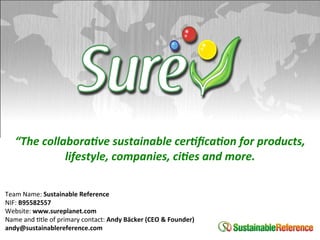  
    “The	
  collabora,ve	
  sustainable	
  cer,ﬁca,on	
  for	
  products,	
  
                 lifestyle,	
  companies,	
  ci,es	
  and	
  more.	
  
                                      	
  
Team	
  Name:	
  Sustainable	
  Reference	
  
NIF:	
  B95582557	
  
Website:	
  www.sureplanet.com	
  
Name	
  and	
  1tle	
  of	
  primary	
  contact:	
  Andy	
  Bäcker	
  (CEO	
  &	
  Founder)	
  
andy@sustainablereference.com	
  
	
  
 