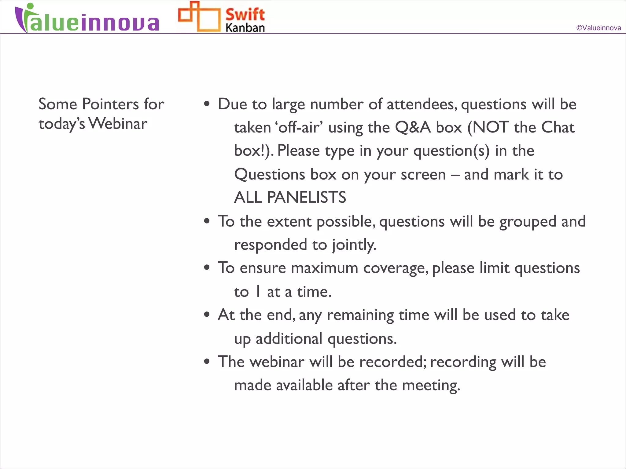 alueinnova                                                                 ©Valueinnova




Some Pointers for   • Due to large number of attendees, questions will be
today’s Webinar           taken ‘off-air’ using the Q&A box (NOT the Chat
                          box!). Please type in your question(s) in the
                          Questions box on your screen – and mark it to
                          ALL PANELISTS
                    •   To the extent possible, questions will be grouped and
                          responded to jointly.
                    •   To ensure maximum coverage, please limit questions
                          to 1 at a time.
                    •   At the end, any remaining time will be used to take
                          up additional questions.
                    •   The webinar will be recorded; recording will be
                          made available after the meeting.
 