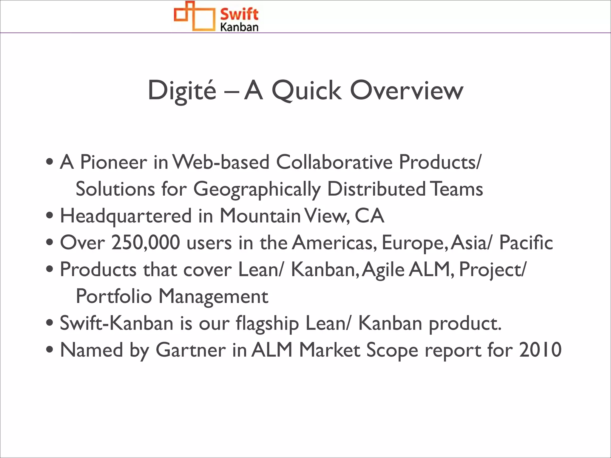 Digité – A Quick Overview

• A Pioneer in Web-based Collaborative Products/
    Solutions for Geographically Distributed Teams
• Headquartered in Mountain View, CA
• Over 250,000 users in the Americas, Europe, Asia/ Paciﬁc
• Products that cover Lean/ Kanban, Agile ALM, Project/
    Portfolio Management
• Swift-Kanban is our ﬂagship Lean/ Kanban product.
• Named by Gartner in ALM Market Scope report for 2010
 