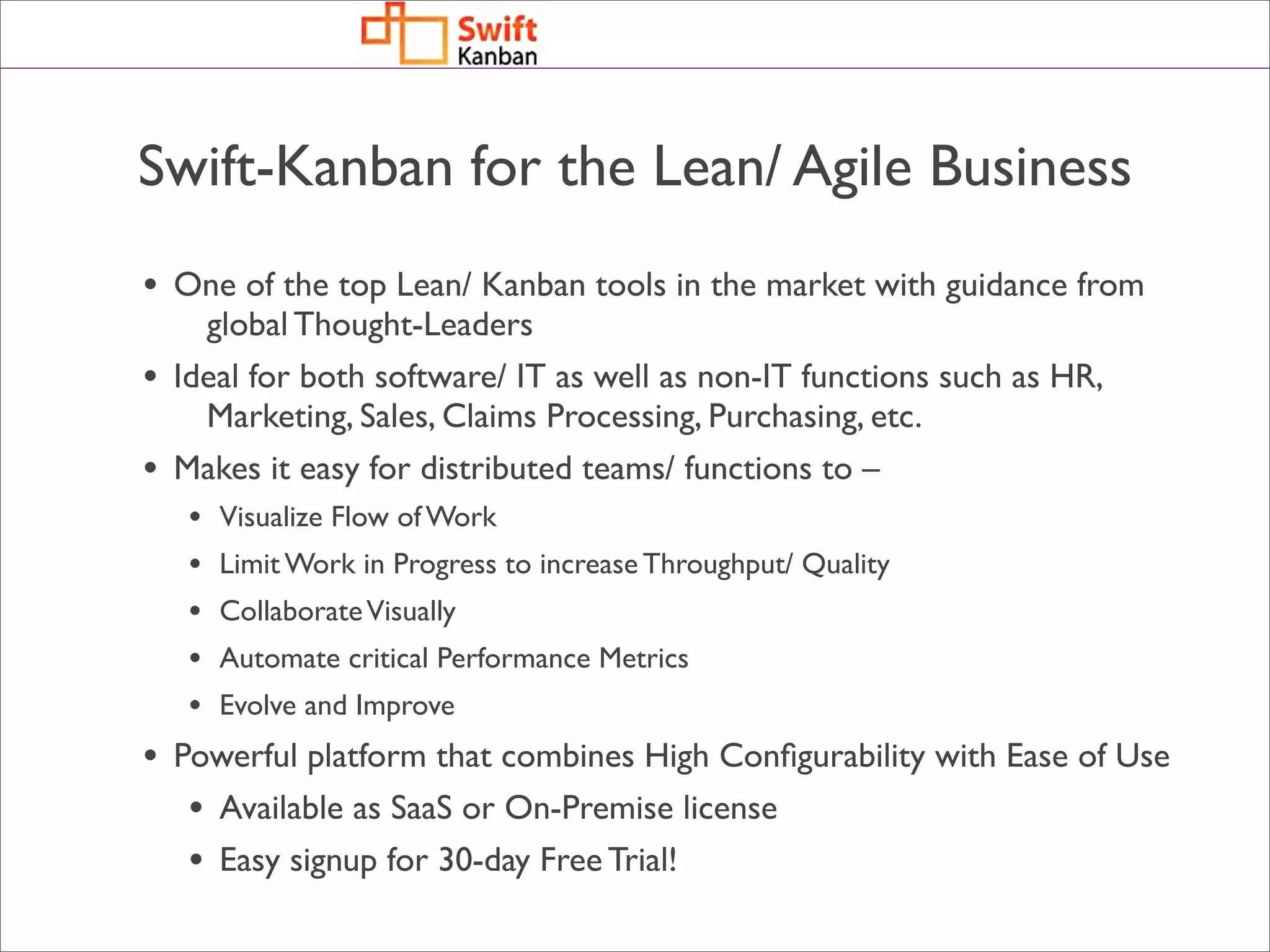 Swift-Kanban for the Lean/ Agile Business
• One of the top Lean/ Kanban tools in the market with guidance from
      global Thought-Leaders
•   Ideal for both software/ IT as well as non-IT functions such as HR,
      Marketing, Sales, Claims Processing, Purchasing, etc.
•   Makes it easy for distributed teams/ functions to –
     •   Visualize Flow of Work
     •   Limit Work in Progress to increase Throughput/ Quality
     •   Collaborate Visually
     •   Automate critical Performance Metrics
     •   Evolve and Improve
• Powerful platform that combines High Conﬁgurability with Ease of Use
   • Available as SaaS or On-Premise license
   • Easy signup for 30-day Free Trial!
 