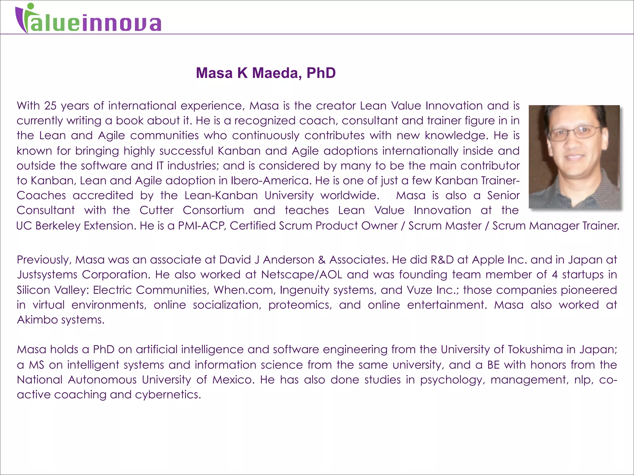 alueinnova

                                 Masa K Maeda, PhD

With 25 years of international experience, Masa is the creator Lean Value Innovation and is
currently writing a book about it. He is a recognized coach, consultant and trainer figure in in
the Lean and Agile communities who continuously contributes with new knowledge. He is
known for bringing highly successful Kanban and Agile adoptions internationally inside and
outside the software and IT industries; and is considered by many to be the main contributor
to Kanban, Lean and Agile adoption in Ibero-America. He is one of just a few Kanban Trainer-
Coaches accredited by the Lean-Kanban University worldwide. Masa is also a Senior
Consultant with the Cutter Consortium and teaches Lean Value Innovation at the
UC Berkeley Extension. He is a PMI-ACP, Certified Scrum Product Owner / Scrum Master / Scrum Manager Trainer.


Previously, Masa was an associate at David J Anderson & Associates. He did R&D at Apple Inc. and in Japan at
Justsystems Corporation. He also worked at Netscape/AOL and was founding team member of 4 startups in
Silicon Valley: Electric Communities, When.com, Ingenuity systems, and Vuze Inc.; those companies pioneered
in virtual environments, online socialization, proteomics, and online entertainment. Masa also worked at
Akimbo systems.

Masa holds a PhD on artificial intelligence and software engineering from the University of Tokushima in Japan;
a MS on intelligent systems and information science from the same university, and a BE with honors from the
National Autonomous University of Mexico. He has also done studies in psychology, management, nlp, co-
active coaching and cybernetics.
 