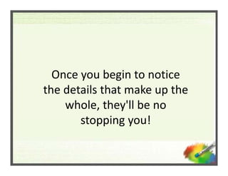 Once you begin to notice 
  Once you begin to notice
the details that make up the 
    whole, they'll be no 
       stoppi...