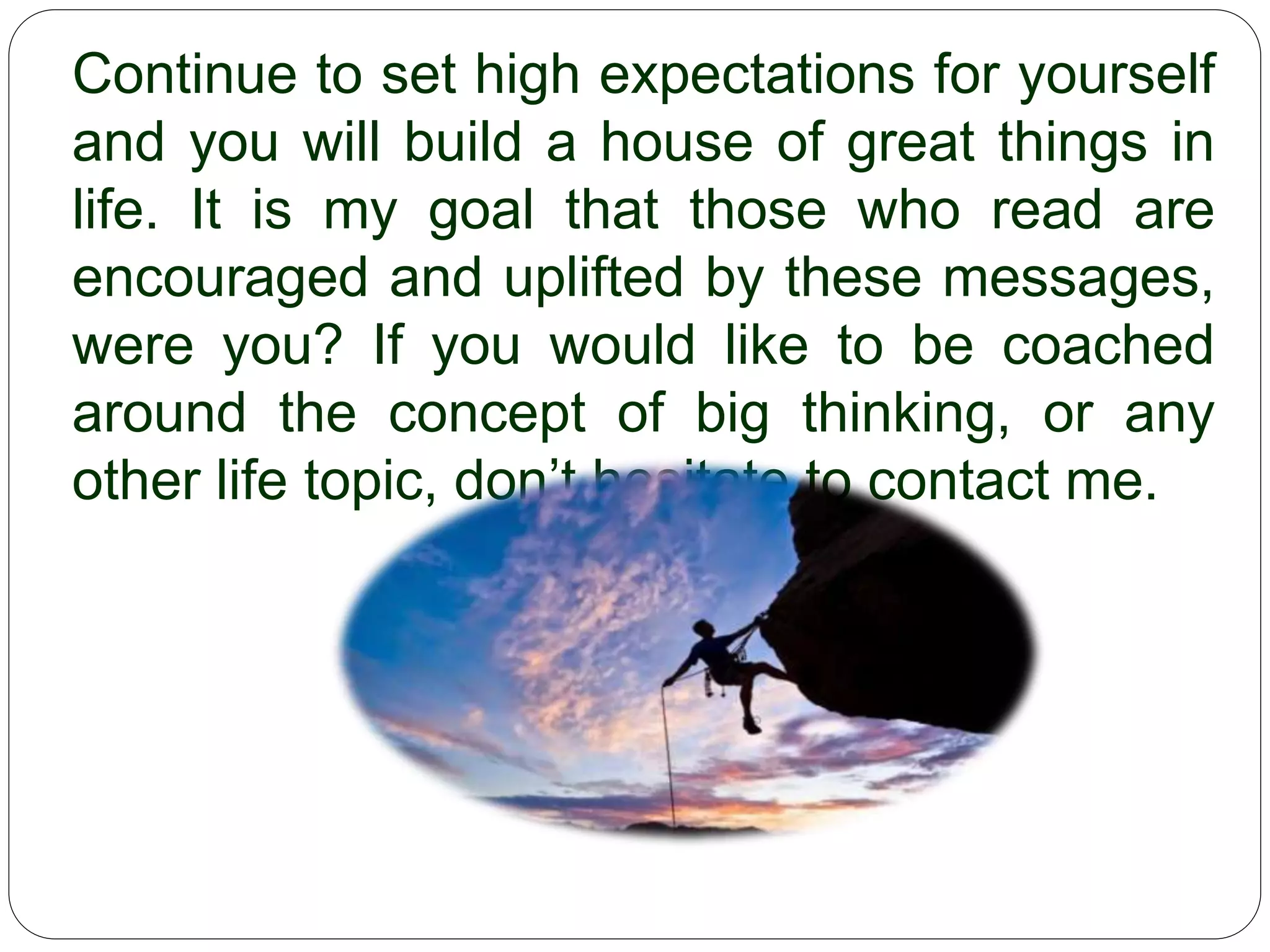 Continue to set high expectations for yourself and you
will build a house of great things in life. It is my goal
that those who read are encouraged and uplifted by
these messages, were you? If you would like to be
coached around the concept of big thinking, or any
other life topic, don’t hesitate to contact me.
 