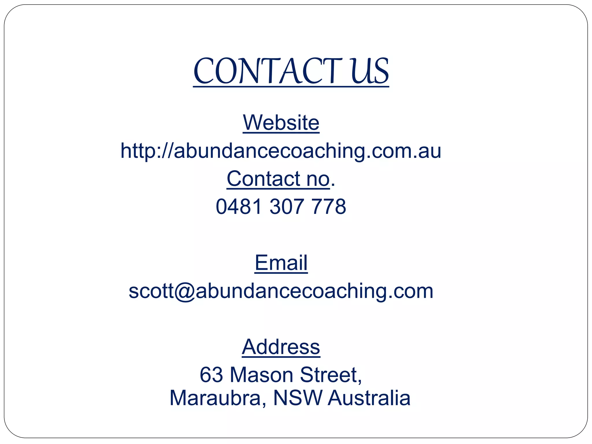 CONTACT US
Website
http://abundancecoaching.com.au
Contact no.
0481 307 778
Email
scott@abundancecoaching.com
Address
63 Mason Street,
Maraubra, NSW Australia
 