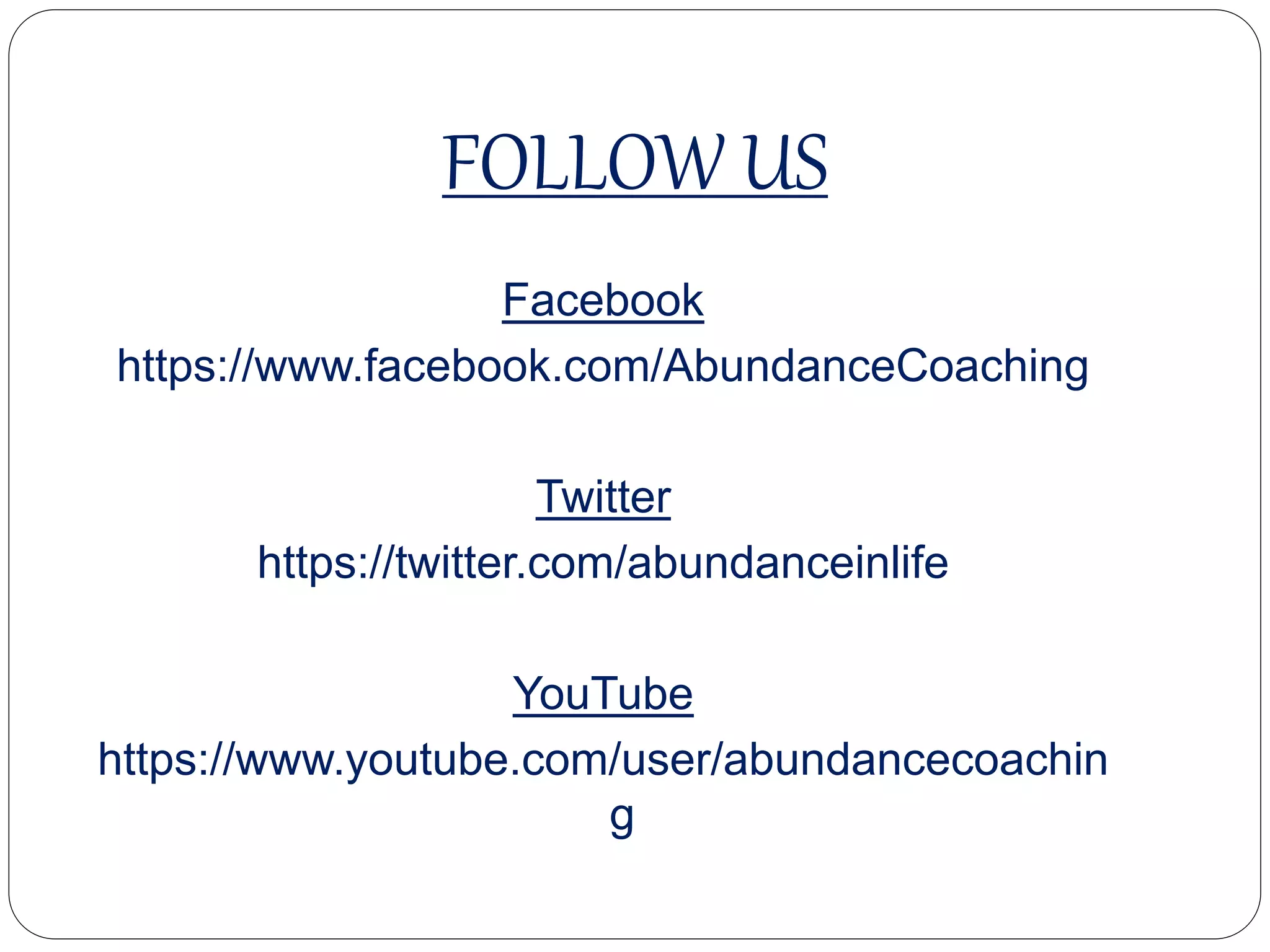 FOLLOW US
Facebook
https://www.facebook.com/AbundanceCoaching
Twitter
https://twitter.com/abundanceinlife
YouTube
https://www.youtube.com/user/abundancecoaching
 