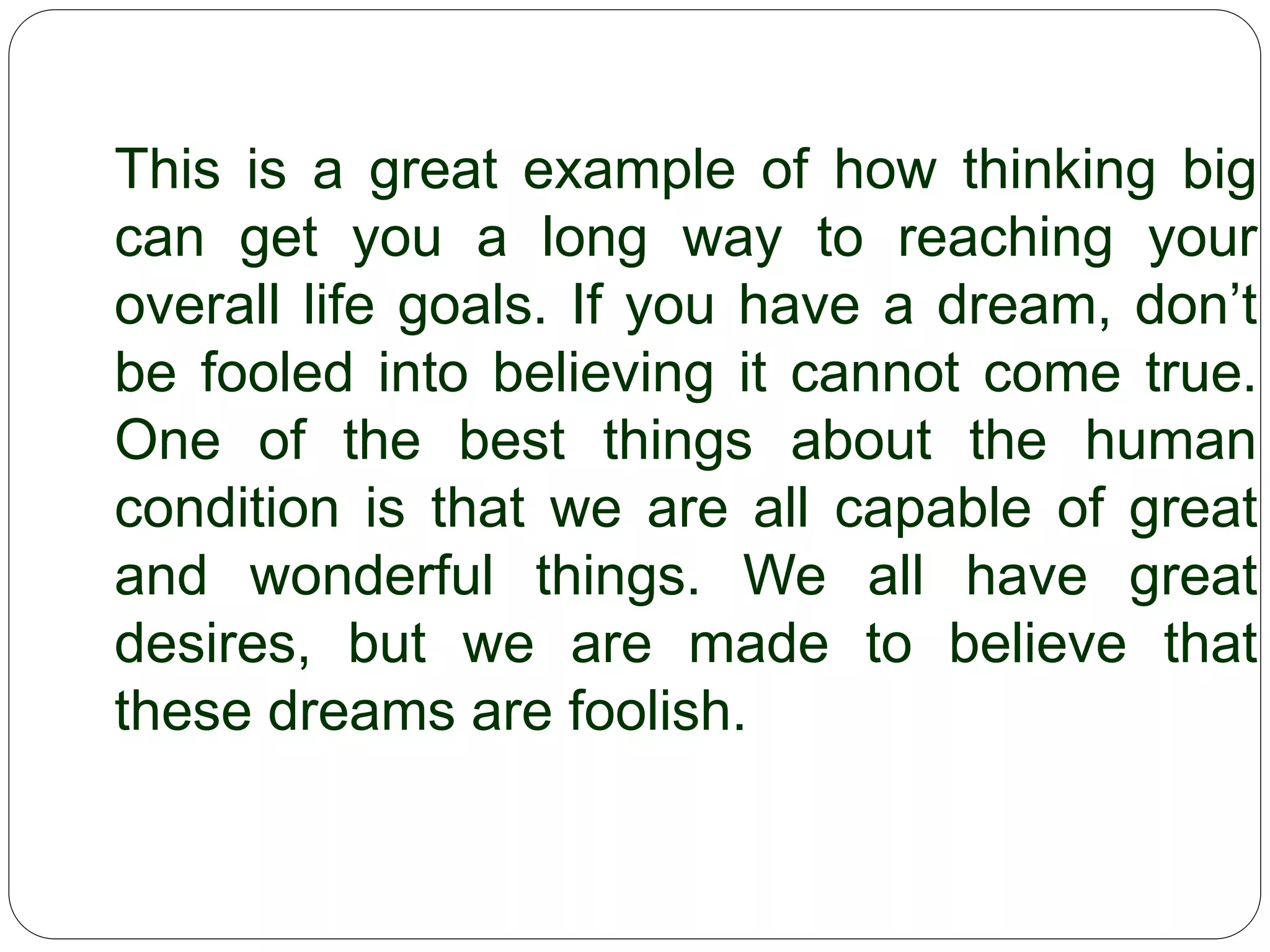 This is a great example of how thinking big
can get you a long way to reaching your
overall life goals. If you have a dream,
don’t be fooled into believing it cannot
come true. One of the best things about
the human condition is that we are all
capable of great and wonderful things. We
all have great desires, but we are made to
believe that these dreams are foolish.
 