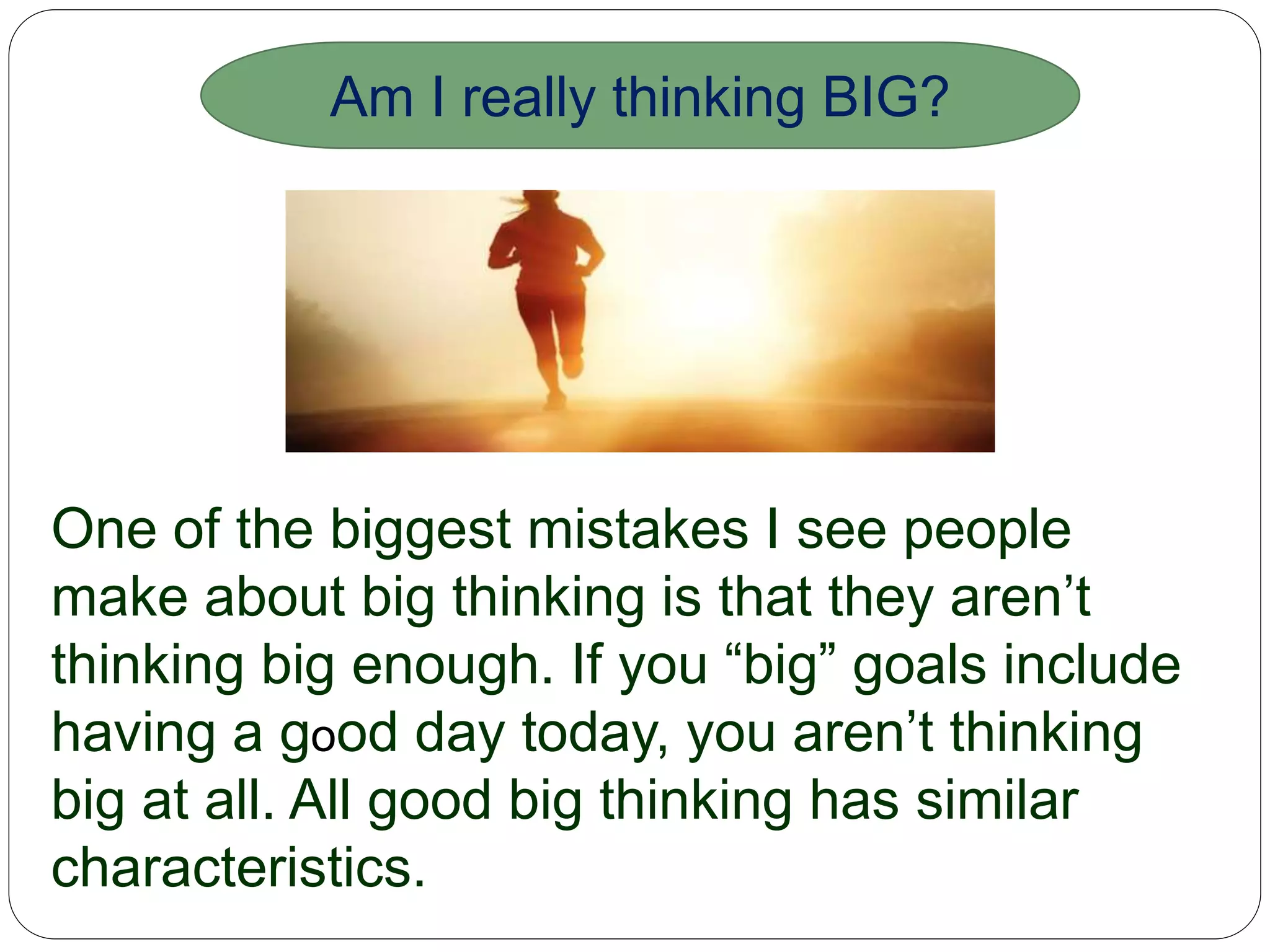 One of the biggest mistakes I see people make
about big thinking is that they aren’t thinking
big enough. If you “big” goals include having a
good day today, you aren’t thinking big at all. All
good big thinking has similar characteristics.
Am I really thinking BIG?
 