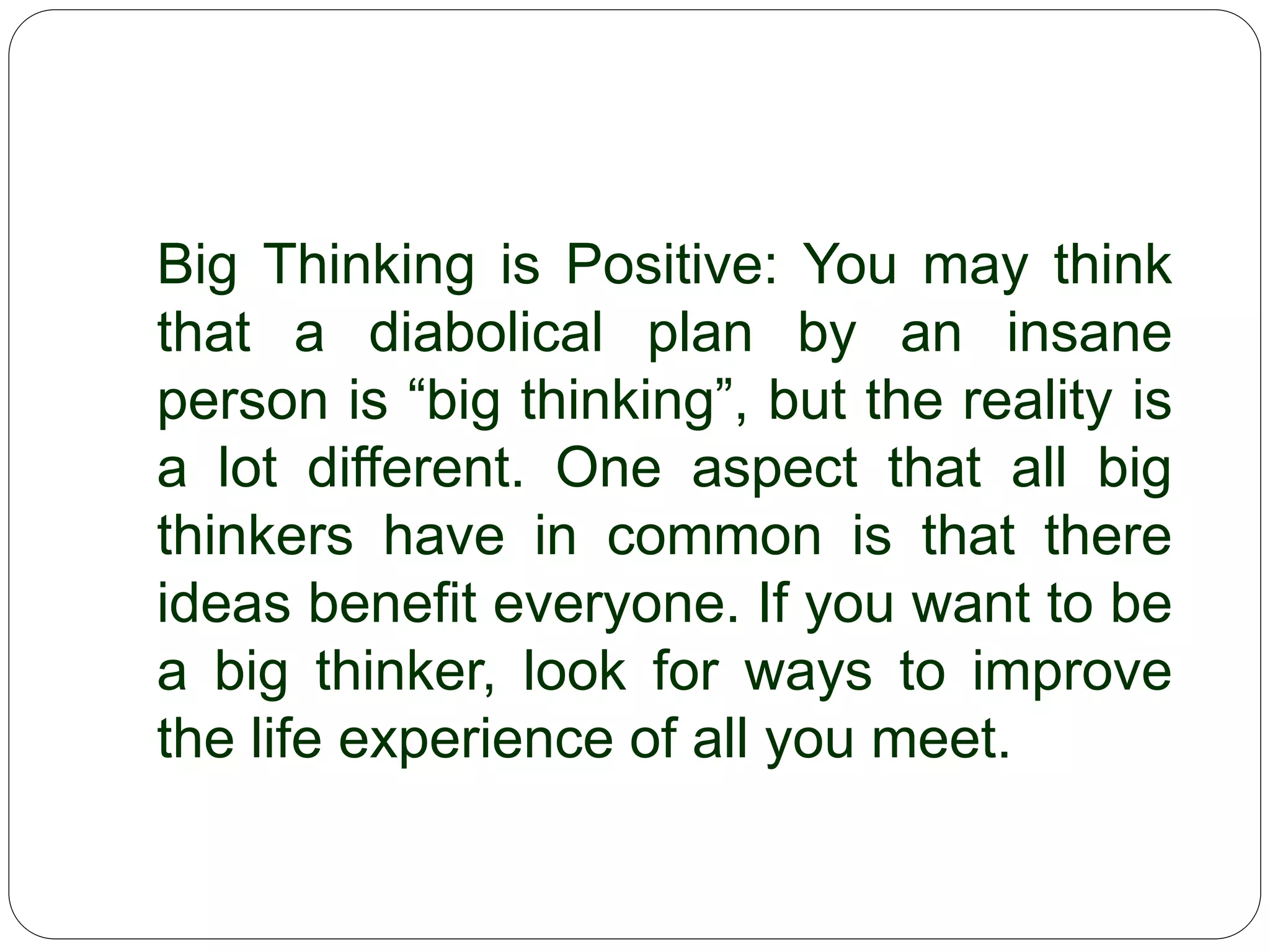 Big Thinking is Positive: You may think
that a diabolical plan by an insane person
is “big thinking”, but the reality is a lot
different. One aspect that all big thinkers
have in common is that there ideas
benefit everyone. If you want to be a big
thinker, look for ways to improve the life
experience of all you meet.
 