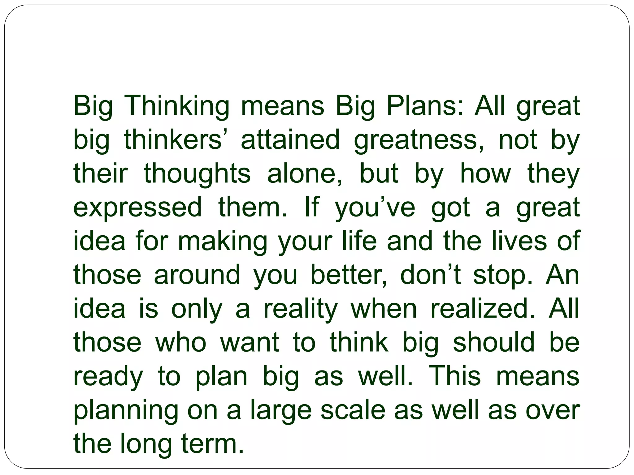 Big Thinking means Big Plans: All great big
thinkers’ attained greatness, not by their
thoughts alone, but by how they expressed
them. If you’ve got a great idea for making
your life and the lives of those around you
better, don’t stop. An idea is only a reality
when realized. All those who want to think
big should be ready to plan big as well. This
means planning on a large scale as well as
over the long term.
 