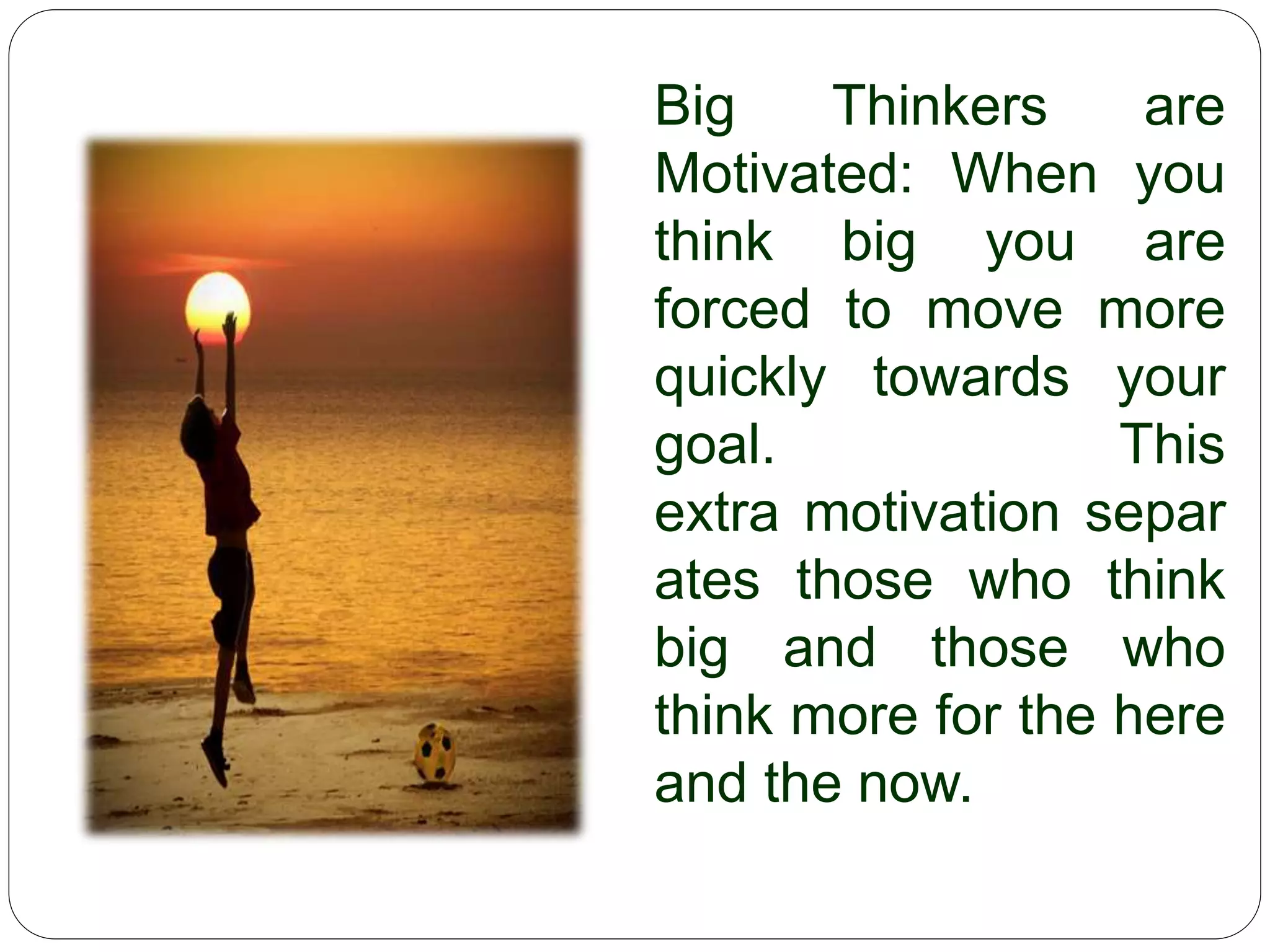 Big Thinkers are
Motivated: When you
think big you are
forced to move more
quickly towards your
goal. This
extra motivation separ
ates those who think
big and those who
think more for the here
and the now.
 