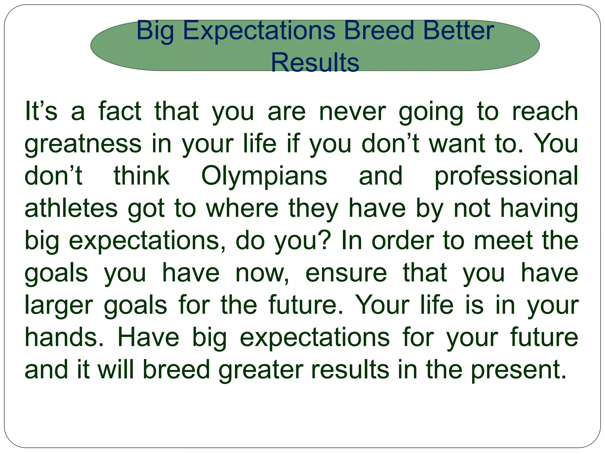 It’s a fact that you are never going to reach greatness in
your life if you don’t want to. You don’t think
Olympians and professional athletes got to where they
have by not having big expectations, do you? In order
to meet the goals you have now, ensure that you have
larger goals for the future. Your life is in your hands.
Have big expectations for your future and it will breed
greater results in the present.
Big Expectations Breed Better
Results
 