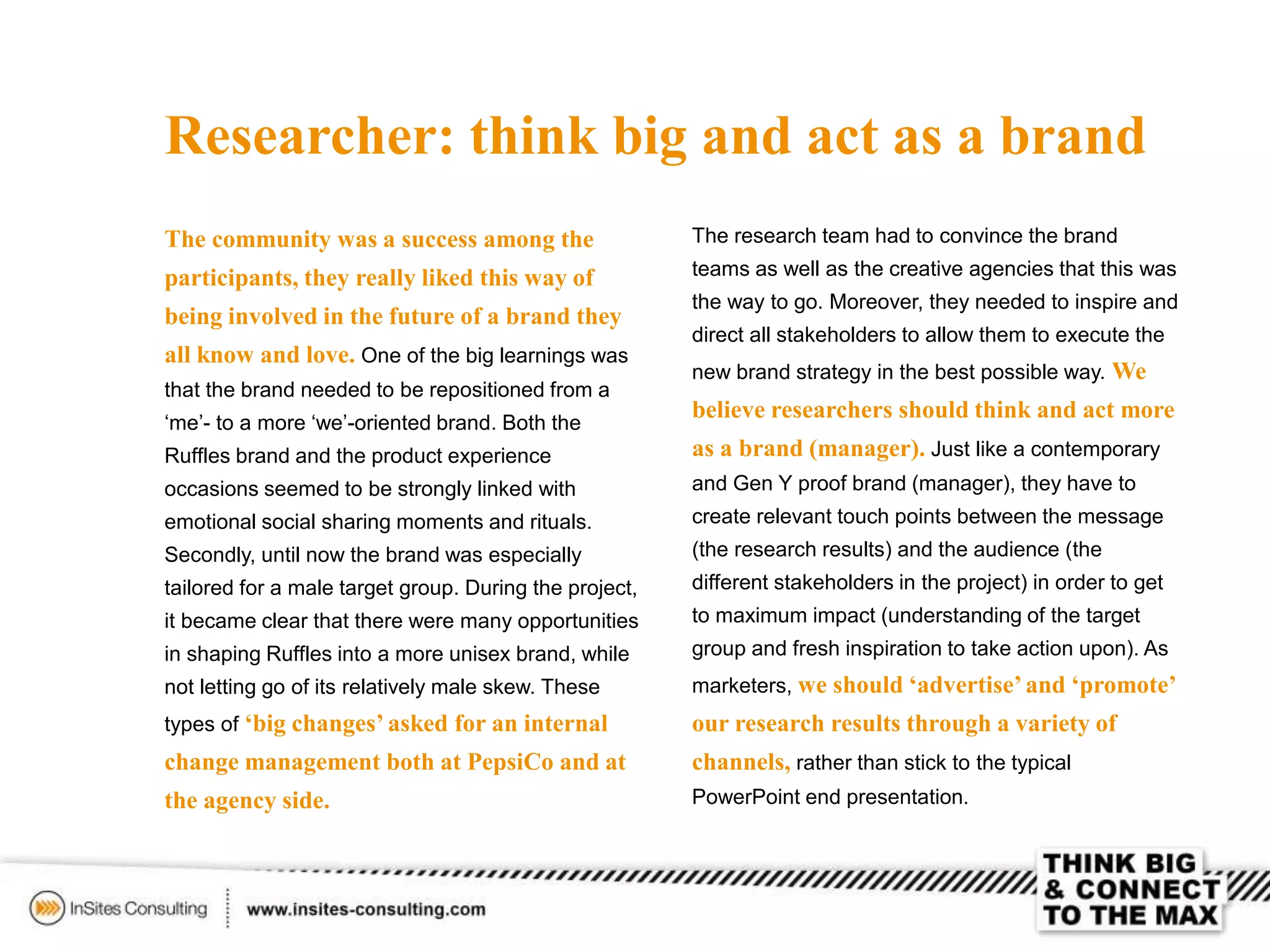 Researcher: think big and act as a brand
The community was a success among the
participants, they really liked this way of
being involved in the future of a brand they
all know and love. One of the big learnings was
that the brand needed to be repositioned from a
‘me’- to a more ‘we’-oriented brand. Both the
Ruffles brand and the product experience
occasions seemed to be strongly linked with
emotional social sharing moments and rituals.
Secondly, until now the brand was especially
tailored for a male target group. During the project,
it became clear that there were many opportunities
in shaping Ruffles into a more unisex brand, while
not letting go of its relatively male skew. These
types of ‘big changes’ asked for an internal
change management both at PepsiCo and at
the agency side.
The research team had to convince the brand
teams as well as the creative agencies that this was
the way to go. Moreover, they needed to inspire and
direct all stakeholders to allow them to execute the
new brand strategy in the best possible way. We
believe researchers should think and act more
as a brand (manager). Just like a contemporary
and Gen Y proof brand (manager), they have to
create relevant touch points between the message
(the research results) and the audience (the
different stakeholders in the project) in order to get
to maximum impact (understanding of the target
group and fresh inspiration to take action upon). As
marketers, we should ‘advertise’and ‘promote’
our research results through a variety of
channels, rather than stick to the typical
PowerPoint end presentation.
 
