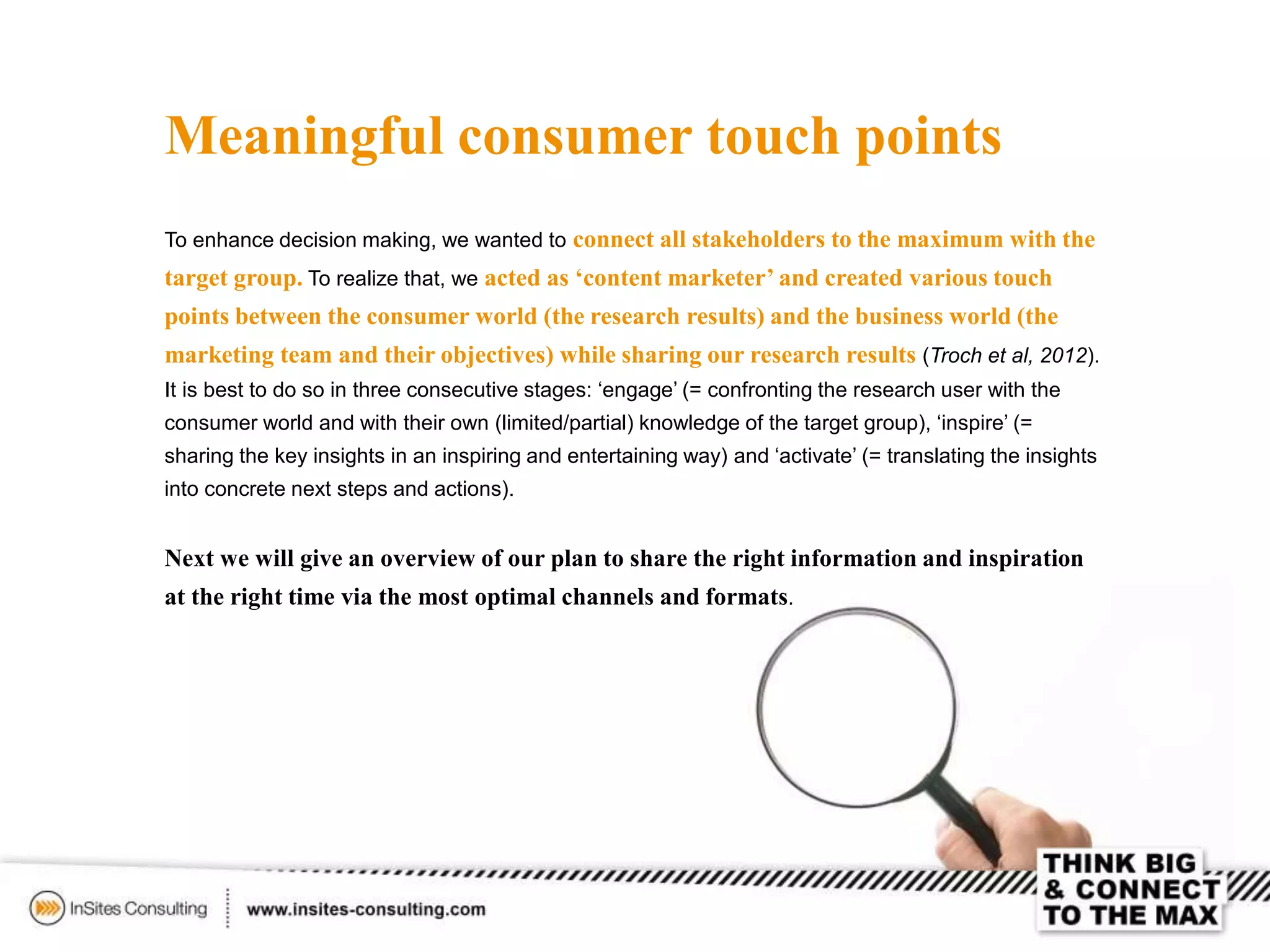 Meaningful consumer touch points
To enhance decision making, we wanted to connect all stakeholders to the maximum with the
target group. To realize that, we acted as ‘content marketer’ and created various touch
points between the consumer world (the research results) and the business world (the
marketing team and their objectives) while sharing our research results (Troch et al, 2012).
It is best to do so in three consecutive stages: ‘engage’ (= confronting the research user with the
consumer world and with their own (limited/partial) knowledge of the target group), ‘inspire’ (=
sharing the key insights in an inspiring and entertaining way) and ‘activate’ (= translating the insights
into concrete next steps and actions).
Next we will give an overview of our plan to share the right information and inspiration
at the right time via the most optimal channels and formats.
 